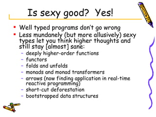 Is sexy good?  Yes! Well typed programs don’t go wrong Less mundanely (but more allusively) sexy types let you think higher thoughts and still stay [almost] sane: deeply higher-order functions functors folds and unfolds monads and monad transformers arrows (now finding application in real-time reactive programming) short-cut deforestation bootstrapped data structures  