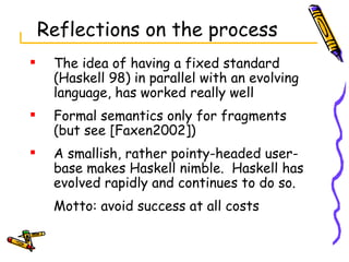 Reflections on the process The idea of having a fixed standard (Haskell 98) in parallel with an evolving language, has worked really well Formal semantics only for fragments (but see [Faxen2002]) A smallish, rather pointy-headed user-base makes Haskell nimble.  Haskell has evolved rapidly and continues to do so. Motto: avoid success at all costs 