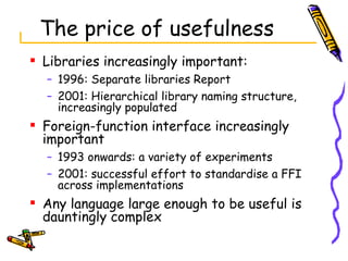 The price of usefulness Libraries increasingly important: 1996: Separate libraries Report  2001: Hierarchical library naming structure, increasingly populated Foreign-function interface increasingly important 1993 onwards: a variety of experiments 2001: successful effort to standardise a FFI across implementations Any language large enough to be useful is dauntingly complex 
