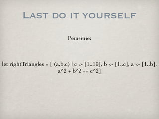 Last do it yourself
                              Решение:



let rightTriangles = [ (a,b,c) | c <- [1..10], b <- [1..c], ...