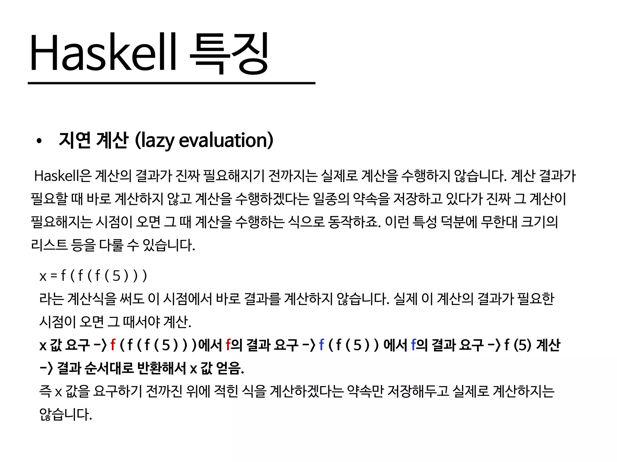 Haskell 특징
•	 지연 계산 (lazy evaluation)
Haskell은 계산의 결과가 진짜 필요해지기 전까지는 실제로 계산을 수행하지 않습니다. 계산 결과가
필요할 때 바로 계산하지 않고 계산을 수행하겠다는 일종의 약속을 저장하고 있다가 진짜 그 계산이
필요해지는 시점이 오면 그 때 계산을 수행하는 식으로 동작하죠. 이런 특성 덕분에 무한대 크기의
리스트 등을 다룰 수 있습니다.
x = f ( f ( f ( 5 ) ) )
라는 계산식을 써도 이 시점에서 바로 결과를 계산하지 않습니다. 실제 이 계산의 결과가 필요한
시점이 오면 그 때서야 계산.
x 값 요구 -> f ( f ( f ( 5 ) ) )에서 f의 결과 요구 -> f ( f ( 5 ) ) 에서 f의 결과 요구 -> f (5) 계산
-> 결과 순서대로 반환해서 x 값 얻음.
즉 x 값을 요구하기 전까진 위에 적힌 식을 계산하겠다는 약속만 저장해두고 실제로 계산하지는
않습니다.
 