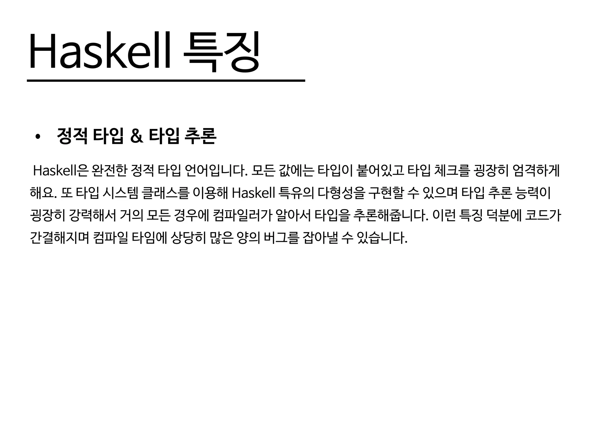 Haskell 특징
•	 정적 타입 & 타입 추론
Haskell은 완전한 정적 타입 언어입니다. 모든 값에는 타입이 붙어있고 타입 체크를 굉장히 엄격하게
해요. 또 타입 시스템 클래스를 이용해 Haskell 특유의 다형성을 구현할 수 있으며 타입 추론 능력이
굉장히 강력해서 거의 모든 경우에 컴파일러가 알아서 타입을 추론해줍니다. 이런 특징 덕분에 코드가
간결해지며 컴파일 타임에 상당히 많은 양의 버그를 잡아낼 수 있습니다.
 