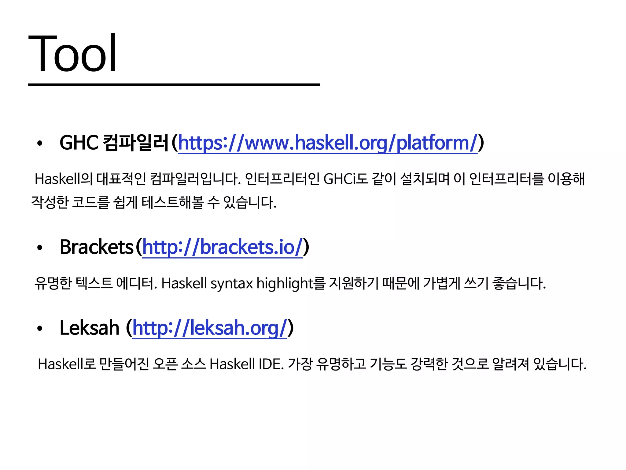 Tool
•	 GHC 컴파일러(https://www.haskell.org/platform/)
Haskell의 대표적인 컴파일러입니다. 인터프리터인 GHCi도 같이 설치되며 이 인터프리터를 이용해
작성한 코드를 쉽게 테스트해볼 수 있습니다.
•	 Brackets(http://brackets.io/)
유명한 텍스트 에디터. Haskell syntax highlight를 지원하기 때문에 가볍게 쓰기 좋습니다.
•	 Leksah (http://leksah.org/)
Haskell로 만들어진 오픈 소스 Haskell IDE. 가장 유명하고 기능도 강력한 것으로 알려져 있습니다.
 