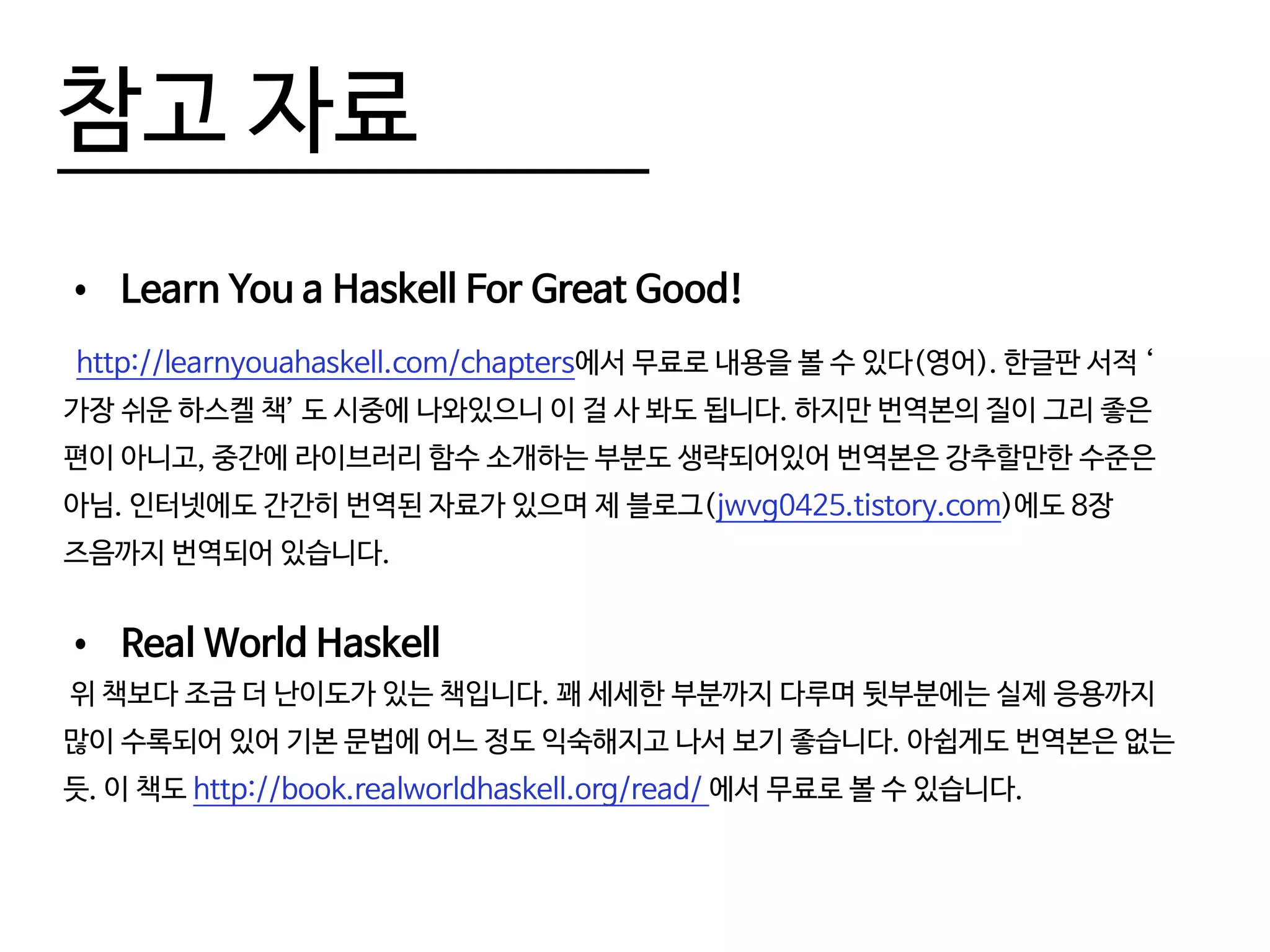 참고 자료
•	 Learn You a Haskell For Great Good!
http://learnyouahaskell.com/chapters에서 무료로 내용을 볼 수 있다(영어). 한글판 서적 ‘
가장 쉬운 하스켈 책’ 도 시중에 나와있으니 이 걸 사 봐도 됩니다. 하지만 번역본의 질이 그리 좋은
편이 아니고, 중간에 라이브러리 함수 소개하는 부분도 생략되어있어 번역본은 강추할만한 수준은
아님. 인터넷에도 간간히 번역된 자료가 있으며 제 블로그(jwvg0425.tistory.com)에도 8장
즈음까지 번역되어 있습니다.
•	 Real World Haskell
위 책보다 조금 더 난이도가 있는 책입니다. 꽤 세세한 부분까지 다루며 뒷부분에는 실제 응용까지
많이 수록되어 있어 기본 문법에 어느 정도 익숙해지고 나서 보기 좋습니다. 아쉽게도 번역본은 없는
듯. 이 책도 http://book.realworldhaskell.org/read/ 에서 무료로 볼 수 있습니다.
 