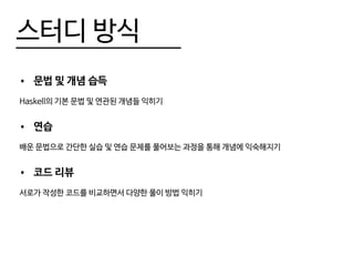 스터디 방식
•	 문법 및 개념 습득
Haskell의 기본 문법 및 연관된 개념들 익히기
•	 연습
배운 문법으로 간단한 실습 및 연습 문제를 풀어보는 과정을 통해 개념에 익숙해지기
•	 코드 리뷰
서로가 작성한 코드를 비교하면서 다양한 풀이 방법 익히기
 