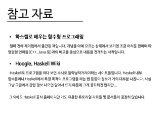 참고 자료
•	 하스켈로 배우는 함수형 프로그래밍
얼마 전에 제이펍에서 출간된 책입니다. 개념을 아예 모르는 상태에서 보기엔 조금 어려운 편이며 타
명령형 언어들(C++, Java 등)과의 비교를 중심으로 내용을 전개하는 서적입니다.
•	 Hoogle, Haskell Wiki
Haskell로 프로그램을 짜다 보면 수시로 들락날락거려야하는 사이트들입니다. Haskell 내부
함수들이나 Haskell에서 특정 목적의 프로그램을 짜는 법 등등의 정보가 거의 대부분 나옵니다. 사실
그냥 구글에서 관련 정보 나오면 알아서 뜨기 때문에 크게 중요하진 않지만...
그 외에도 Haskell 공식 홈페이지만 가도 유용한 튜토리얼 자료들 및 문서들이 굉장히 많습니다.
 