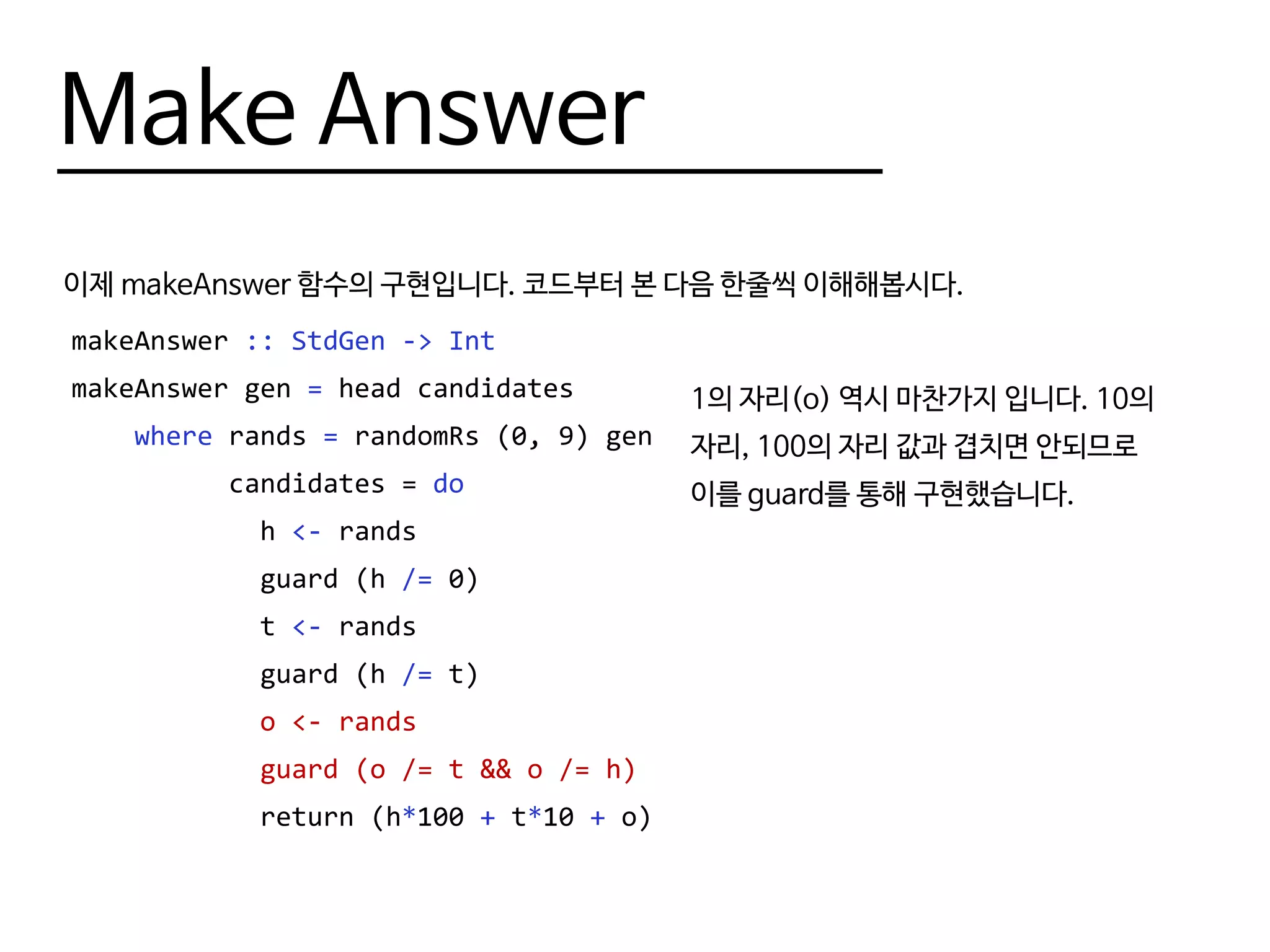 Make Answer
이제 makeAnswer 함수의 구현입니다. 코드부터 본 다음 한줄씩 이해해봅시다.
makeAnswer :: StdGen -> Int
makeAnswer gen = head candidates
where rands = randomRs (0, 9) gen
candidates = do
h <- rands
guard (h /= 0)
t <- rands
guard (h /= t)
o <- rands
guard (o /= t && o /= h)
return (h*100 + t*10 + o)
1의 자리(o) 역시 마찬가지 입니다. 10의
자리, 100의 자리 값과 겹치면 안되므로
이를 guard를 통해 구현했습니다.
 