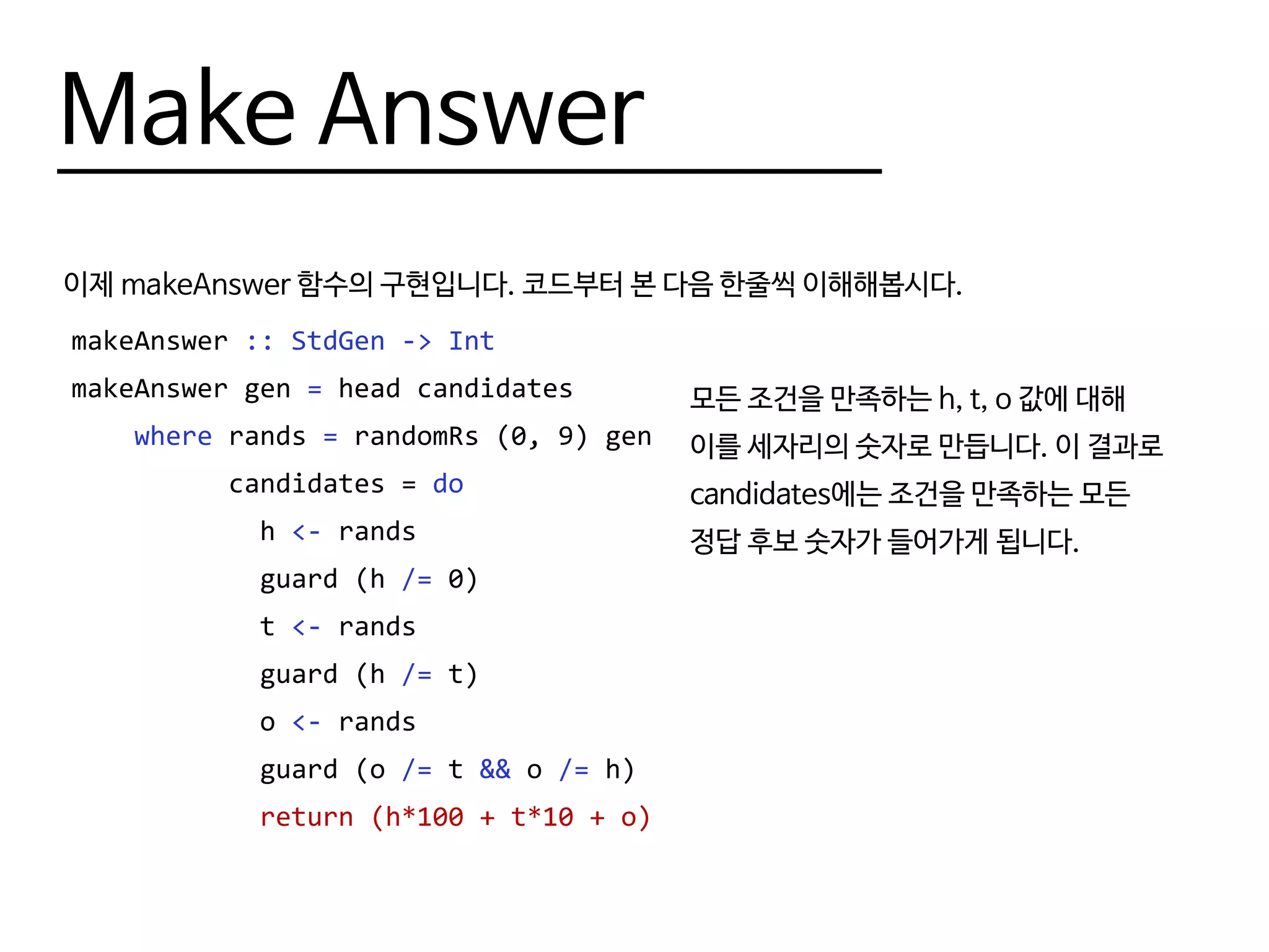 Make Answer
이제 makeAnswer 함수의 구현입니다. 코드부터 본 다음 한줄씩 이해해봅시다.
makeAnswer :: StdGen -> Int
makeAnswer gen = head candidates
where rands = randomRs (0, 9) gen
candidates = do
h <- rands
guard (h /= 0)
t <- rands
guard (h /= t)
o <- rands
guard (o /= t && o /= h)
return (h*100 + t*10 + o)
모든 조건을 만족하는 h, t, o 값에 대해
이를 세자리의 숫자로 만듭니다. 이 결과로
candidates에는 조건을 만족하는 모든
정답 후보 숫자가 들어가게 됩니다.
 