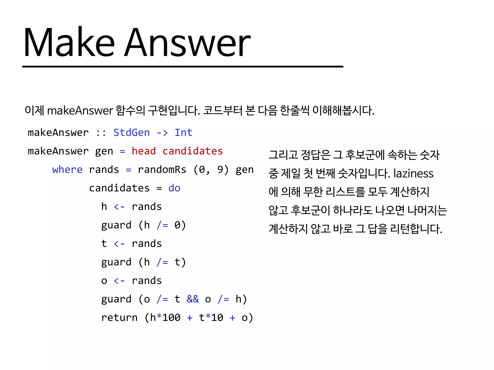 Make Answer
이제 makeAnswer 함수의 구현입니다. 코드부터 본 다음 한줄씩 이해해봅시다.
makeAnswer :: StdGen -> Int
makeAnswer gen = head candidates
where rands = randomRs (0, 9) gen
candidates = do
h <- rands
guard (h /= 0)
t <- rands
guard (h /= t)
o <- rands
guard (o /= t && o /= h)
return (h*100 + t*10 + o)
그리고 정답은 그 후보군에 속하는 숫자
중 제일 첫 번째 숫자입니다. laziness
에 의해 무한 리스트를 모두 계산하지
않고 후보군이 하나라도 나오면 나머지는
계산하지 않고 바로 그 답을 리턴합니다.
 