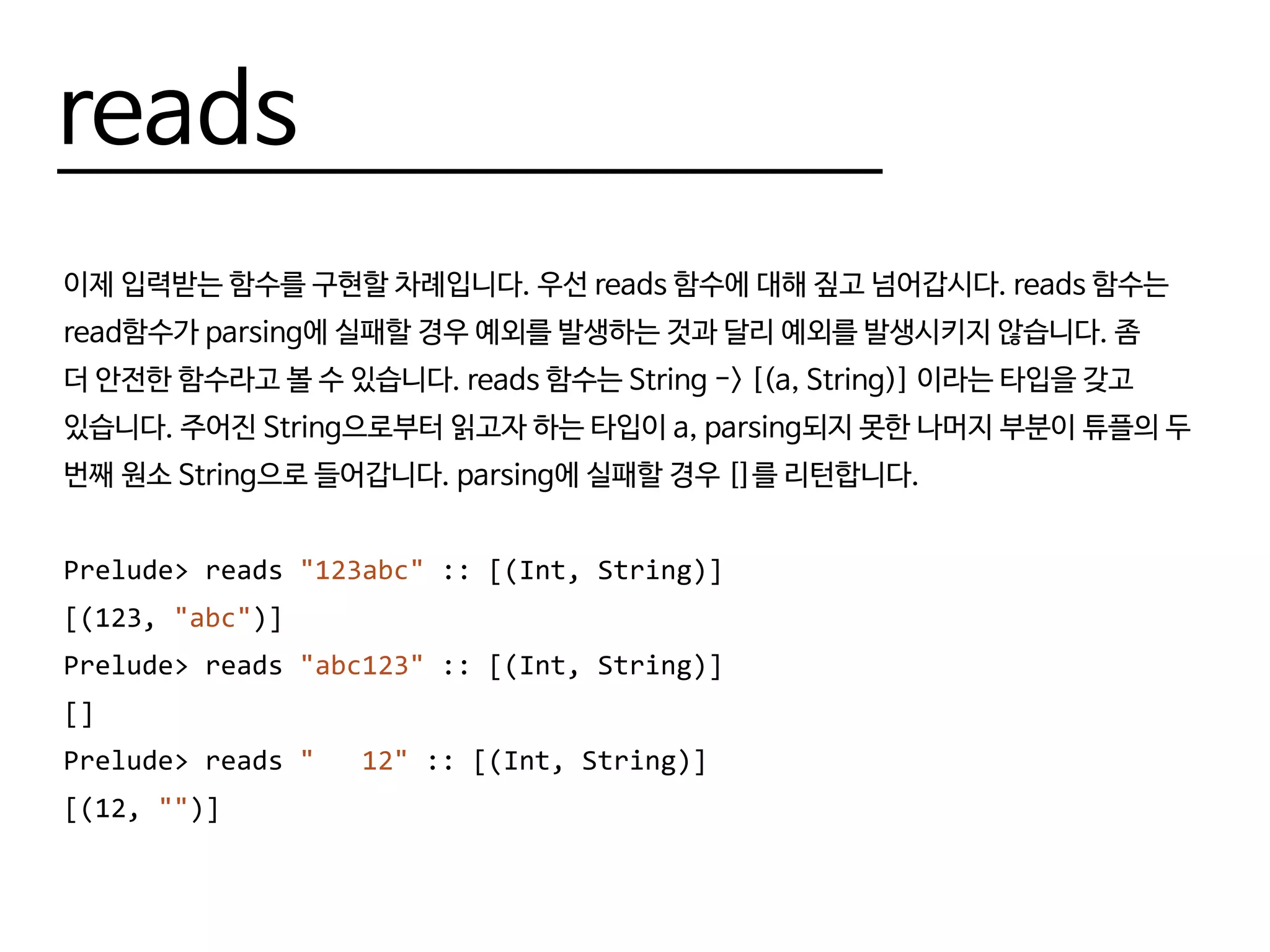 reads
이제 입력받는 함수를 구현할 차례입니다. 우선 reads 함수에 대해 짚고 넘어갑시다. reads 함수는
read함수가 parsing에 실패할 경우 예외를 발생하는 것과 달리 예외를 발생시키지 않습니다. 좀
더 안전한 함수라고 볼 수 있습니다. reads 함수는 String -> [(a, String)] 이라는 타입을 갖고
있습니다. 주어진 String으로부터 읽고자 하는 타입이 a, parsing되지 못한 나머지 부분이 튜플의 두
번째 원소 String으로 들어갑니다. parsing에 실패할 경우 []를 리턴합니다.
Prelude> reads "123abc" :: [(Int, String)]
[(123, "abc")]
Prelude> reads "abc123" :: [(Int, String)]
[]
Prelude> reads " 12" :: [(Int, String)]
[(12, "")]
 