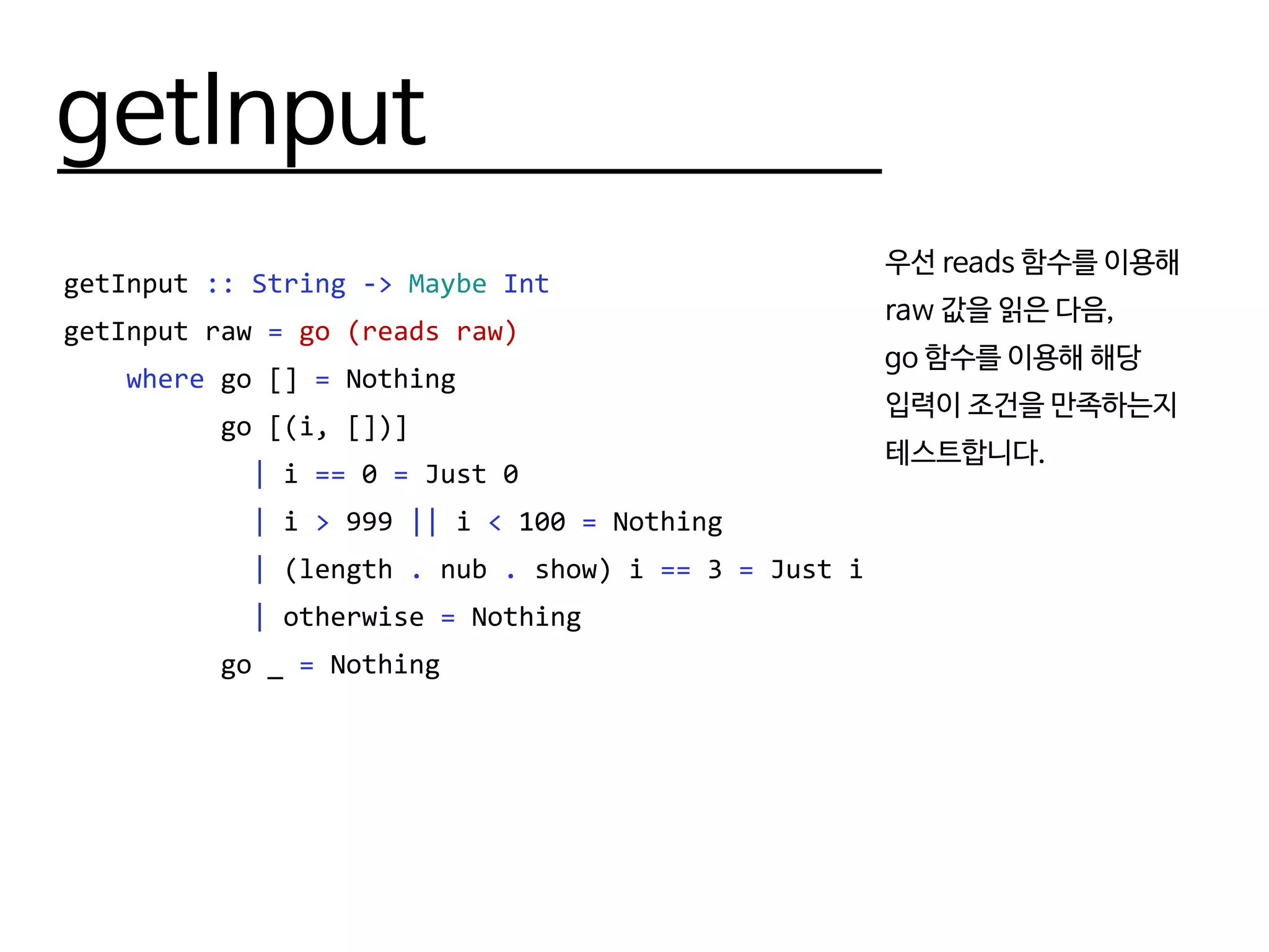 getInput
getInput :: String -> Maybe Int
getInput raw = go (reads raw)
where go [] = Nothing
go [(i, [])]
| i == 0 = Just 0
| i > 999 || i < 100 = Nothing
| (length . nub . show) i == 3 = Just i
| otherwise = Nothing
go _ = Nothing
우선 reads 함수를 이용해
raw 값을 읽은 다음,
go 함수를 이용해 해당
입력이 조건을 만족하는지
테스트합니다.
 
