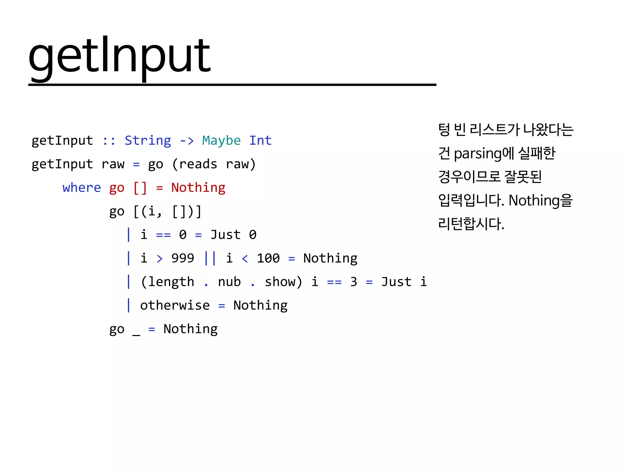 getInput
getInput :: String -> Maybe Int
getInput raw = go (reads raw)
where go [] = Nothing
go [(i, [])]
| i == 0 = Just 0
| i > 999 || i < 100 = Nothing
| (length . nub . show) i == 3 = Just i
| otherwise = Nothing
go _ = Nothing
텅 빈 리스트가 나왔다는
건 parsing에 실패한
경우이므로 잘못된
입력입니다. Nothing을
리턴합시다.
 