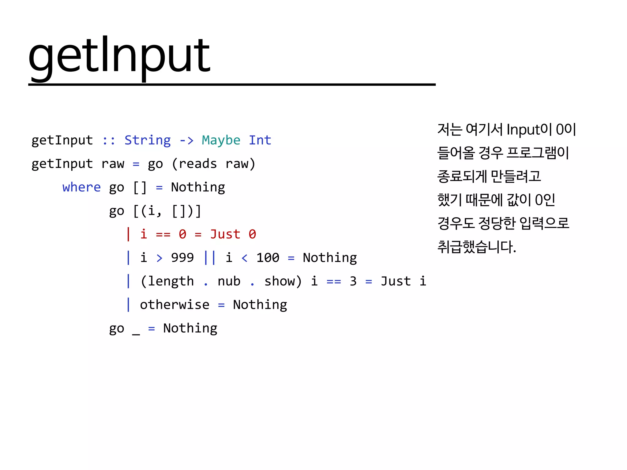 getInput
getInput :: String -> Maybe Int
getInput raw = go (reads raw)
where go [] = Nothing
go [(i, [])]
| i == 0 = Just 0
| i > 999 || i < 100 = Nothing
| (length . nub . show) i == 3 = Just i
| otherwise = Nothing
go _ = Nothing
저는 여기서 Input이 0이
들어올 경우 프로그램이
종료되게 만들려고
했기 때문에 값이 0인
경우도 정당한 입력으로
취급했습니다.
 