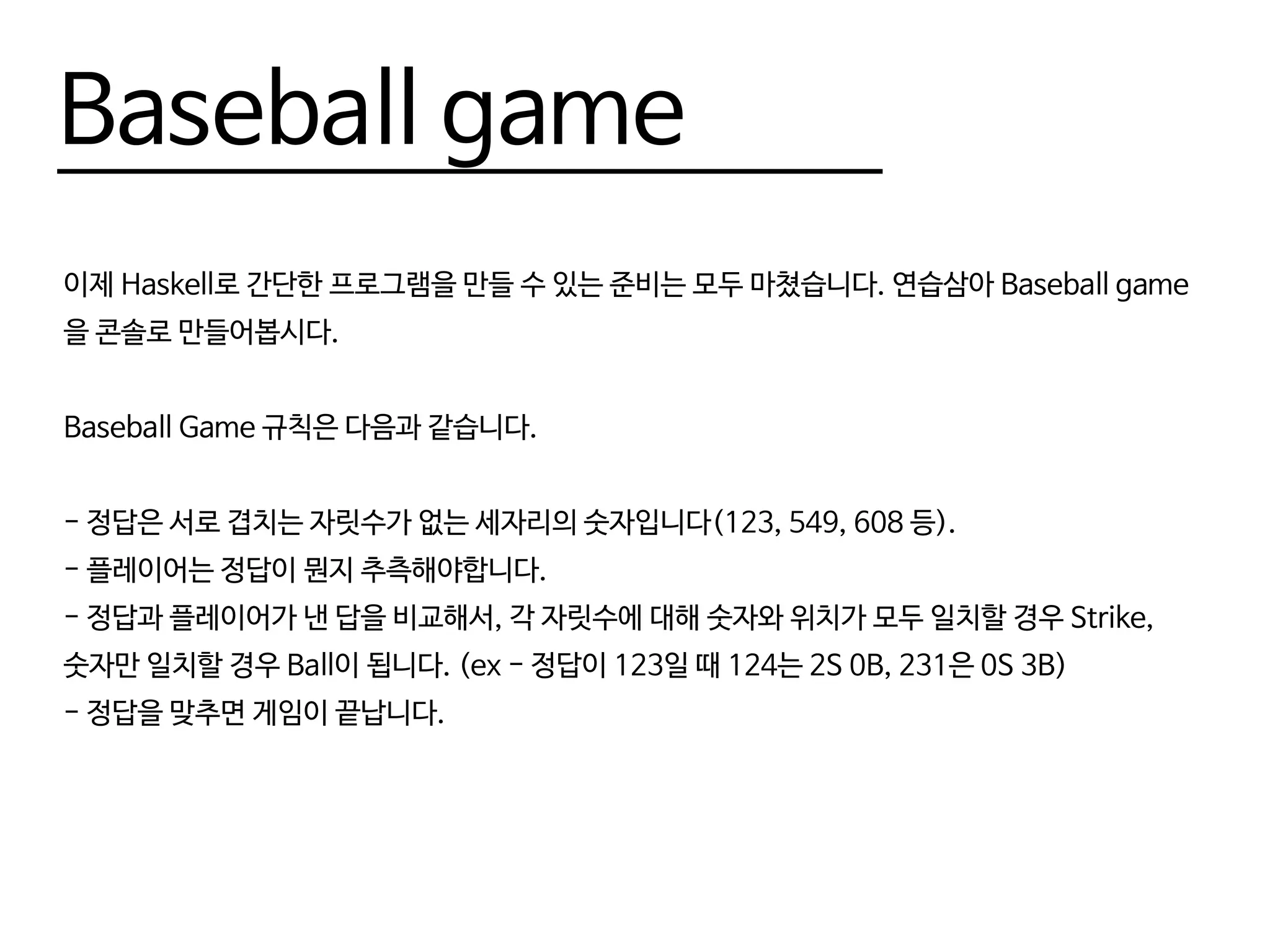 Baseball game
이제 Haskell로 간단한 프로그램을 만들 수 있는 준비는 모두 마쳤습니다. 연습삼아 Baseball game
을 콘솔로 만들어봅시다.
Baseball Game 규칙은 다음과 같습니다.
- 정답은 서로 겹치는 자릿수가 없는 세자리의 숫자입니다(123, 549, 608 등).
- 플레이어는 정답이 뭔지 추측해야합니다.
- 정답과 플레이어가 낸 답을 비교해서, 각 자릿수에 대해 숫자와 위치가 모두 일치할 경우 Strike,
숫자만 일치할 경우 Ball이 됩니다. (ex - 정답이 123일 때 124는 2S 0B, 231은 0S 3B)
- 정답을 맞추면 게임이 끝납니다.
 