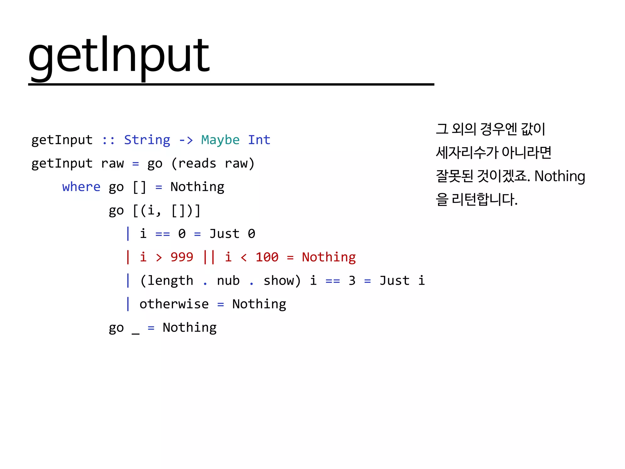 getInput
getInput :: String -> Maybe Int
getInput raw = go (reads raw)
where go [] = Nothing
go [(i, [])]
| i == 0 = Just 0
| i > 999 || i < 100 = Nothing
| (length . nub . show) i == 3 = Just i
| otherwise = Nothing
go _ = Nothing
그 외의 경우엔 값이
세자리수가 아니라면
잘못된 것이겠죠. Nothing
을 리턴합니다.
 