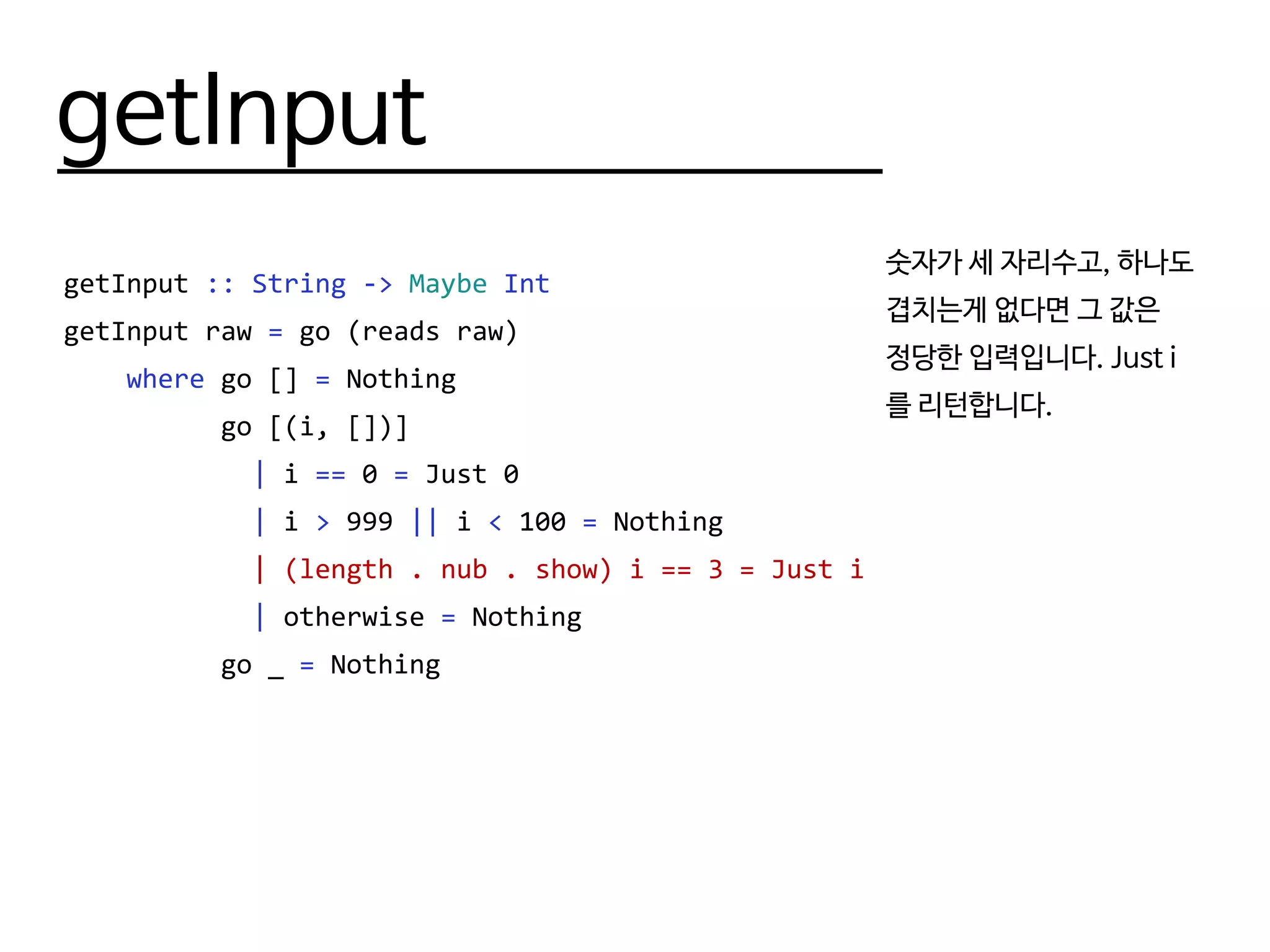 getInput
getInput :: String -> Maybe Int
getInput raw = go (reads raw)
where go [] = Nothing
go [(i, [])]
| i == 0 = Just 0
| i > 999 || i < 100 = Nothing
| (length . nub . show) i == 3 = Just i
| otherwise = Nothing
go _ = Nothing
숫자가 세 자리수고, 하나도
겹치는게 없다면 그 값은
정당한 입력입니다. Just i
를 리턴합니다.
 