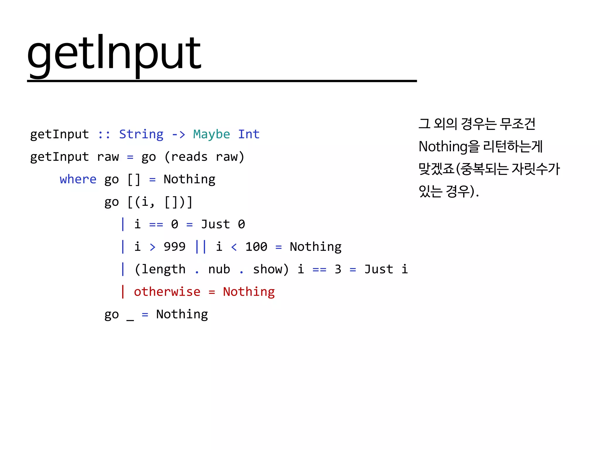 getInput
getInput :: String -> Maybe Int
getInput raw = go (reads raw)
where go [] = Nothing
go [(i, [])]
| i == 0 = Just 0
| i > 999 || i < 100 = Nothing
| (length . nub . show) i == 3 = Just i
| otherwise = Nothing
go _ = Nothing
그 외의 경우는 무조건
Nothing을 리턴하는게
맞겠죠(중복되는 자릿수가
있는 경우).
 