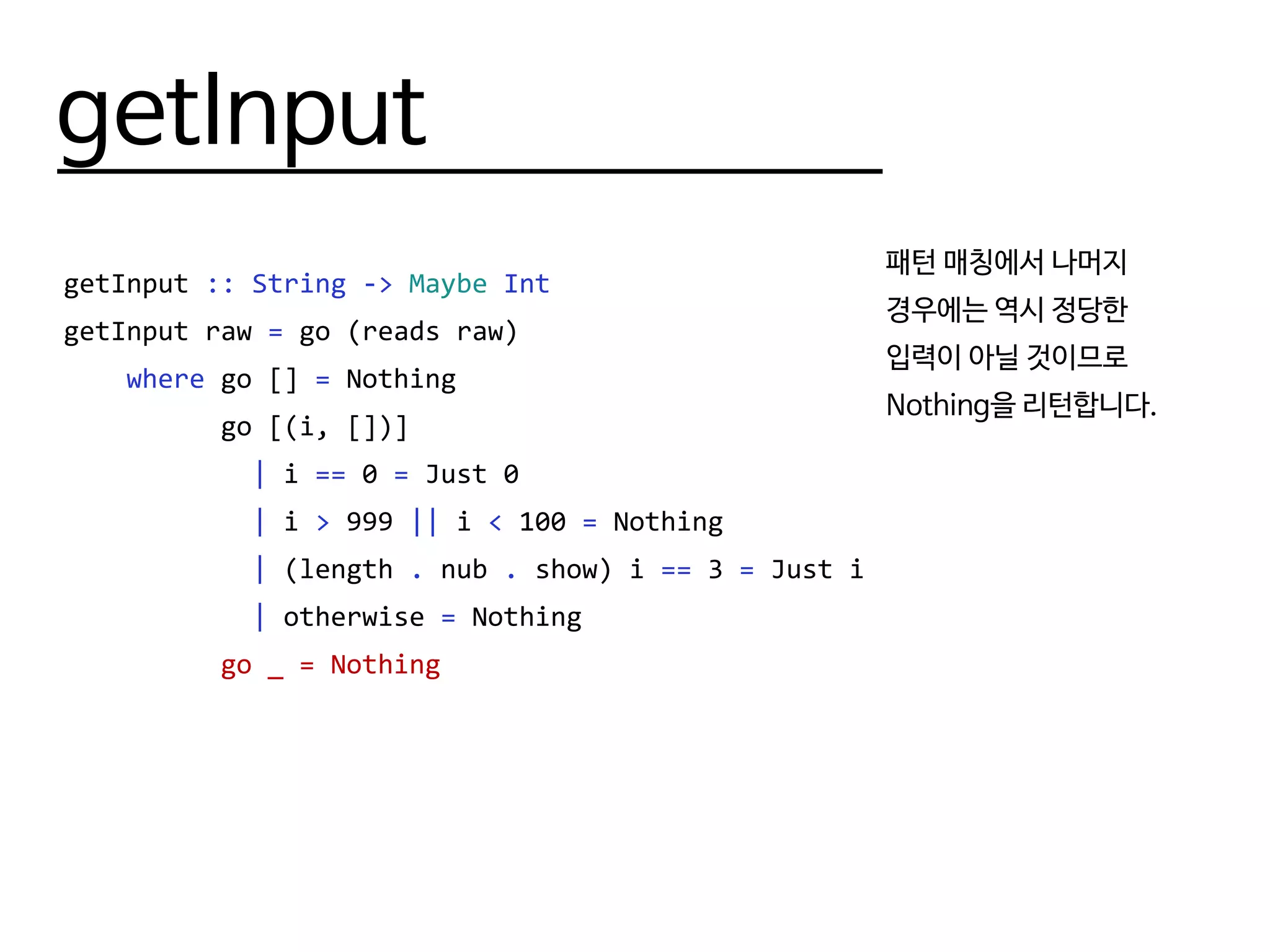 getInput
getInput :: String -> Maybe Int
getInput raw = go (reads raw)
where go [] = Nothing
go [(i, [])]
| i == 0 = Just 0
| i > 999 || i < 100 = Nothing
| (length . nub . show) i == 3 = Just i
| otherwise = Nothing
go _ = Nothing
패턴 매칭에서 나머지
경우에는 역시 정당한
입력이 아닐 것이므로
Nothing을 리턴합니다.
 