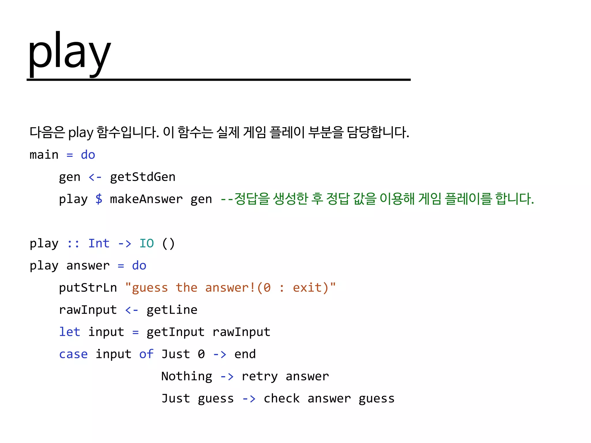 play
다음은 play 함수입니다. 이 함수는 실제 게임 플레이 부분을 담당합니다.
main = do
gen <- getStdGen
play $ makeAnswer gen --정답을 생성한 후 정답 값을 이용해 게임 플레이를 합니다.
play :: Int -> IO ()
play answer = do
putStrLn "guess the answer!(0 : exit)"
rawInput <- getLine
let input = getInput rawInput
case input of Just 0 -> end
Nothing -> retry answer
Just guess -> check answer guess
 