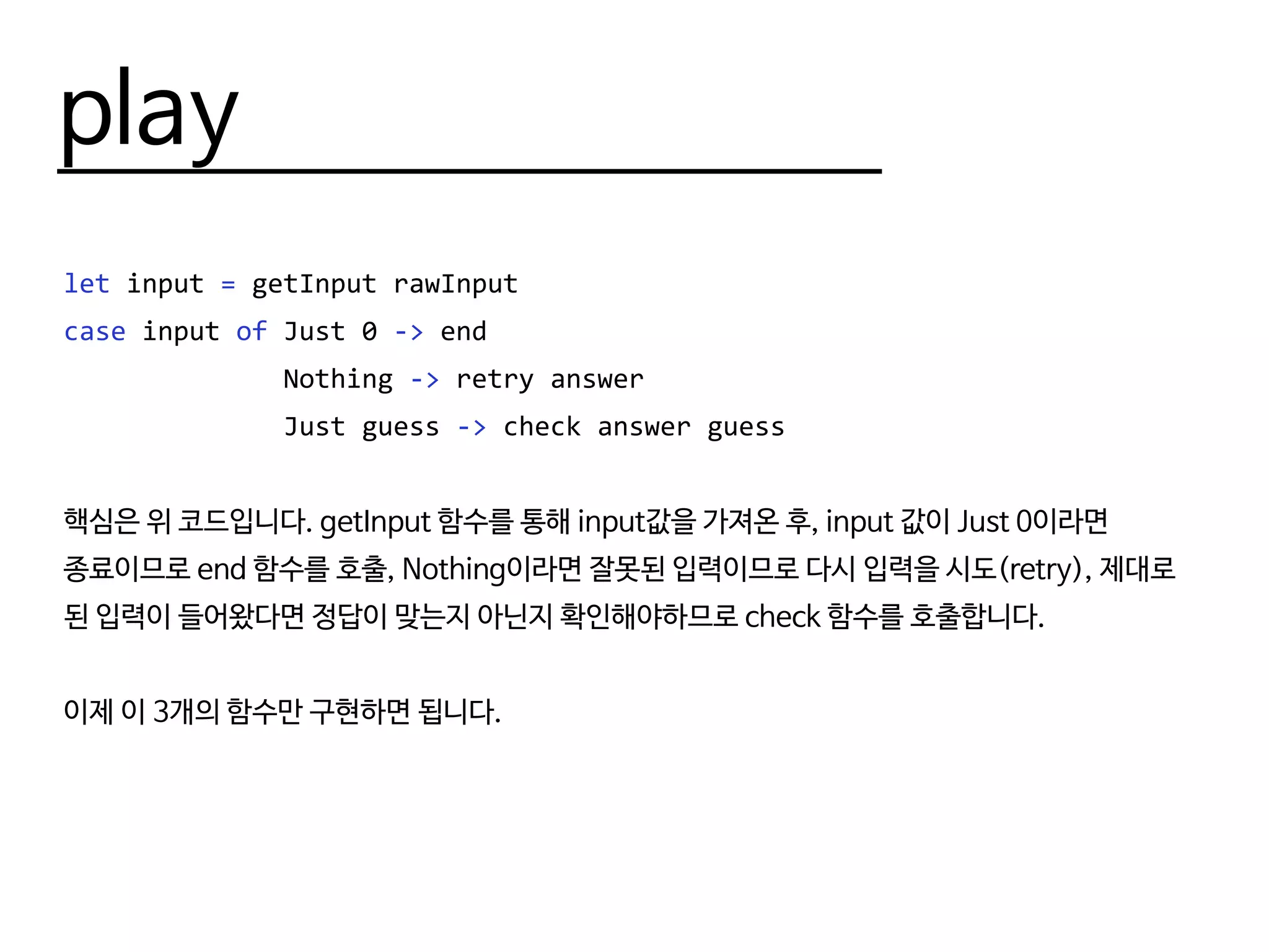 play
let input = getInput rawInput
case input of Just 0 -> end
Nothing -> retry answer
Just guess -> check answer guess
핵심은 위 코드입니다. getInput 함수를 통해 input값을 가져온 후, input 값이 Just 0이라면
종료이므로 end 함수를 호출, Nothing이라면 잘못된 입력이므로 다시 입력을 시도(retry), 제대로
된 입력이 들어왔다면 정답이 맞는지 아닌지 확인해야하므로 check 함수를 호출합니다.
이제 이 3개의 함수만 구현하면 됩니다.
 