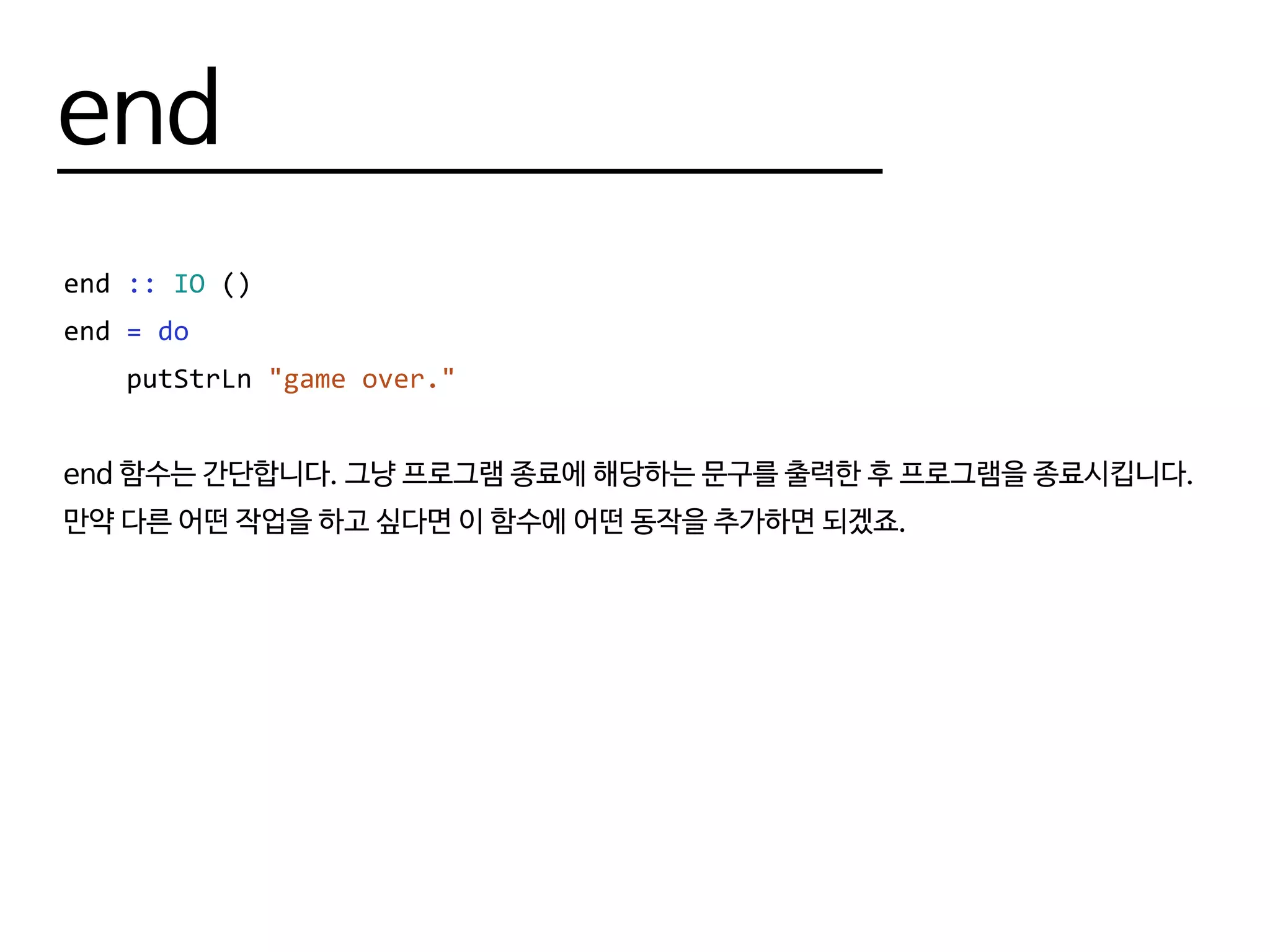 end
end :: IO ()
end = do
putStrLn "game over."
end 함수는 간단합니다. 그냥 프로그램 종료에 해당하는 문구를 출력한 후 프로그램을 종료시킵니다.
만약 다른 어떤 작업을 하고 싶다면 이 함수에 어떤 동작을 추가하면 되겠죠.
 
