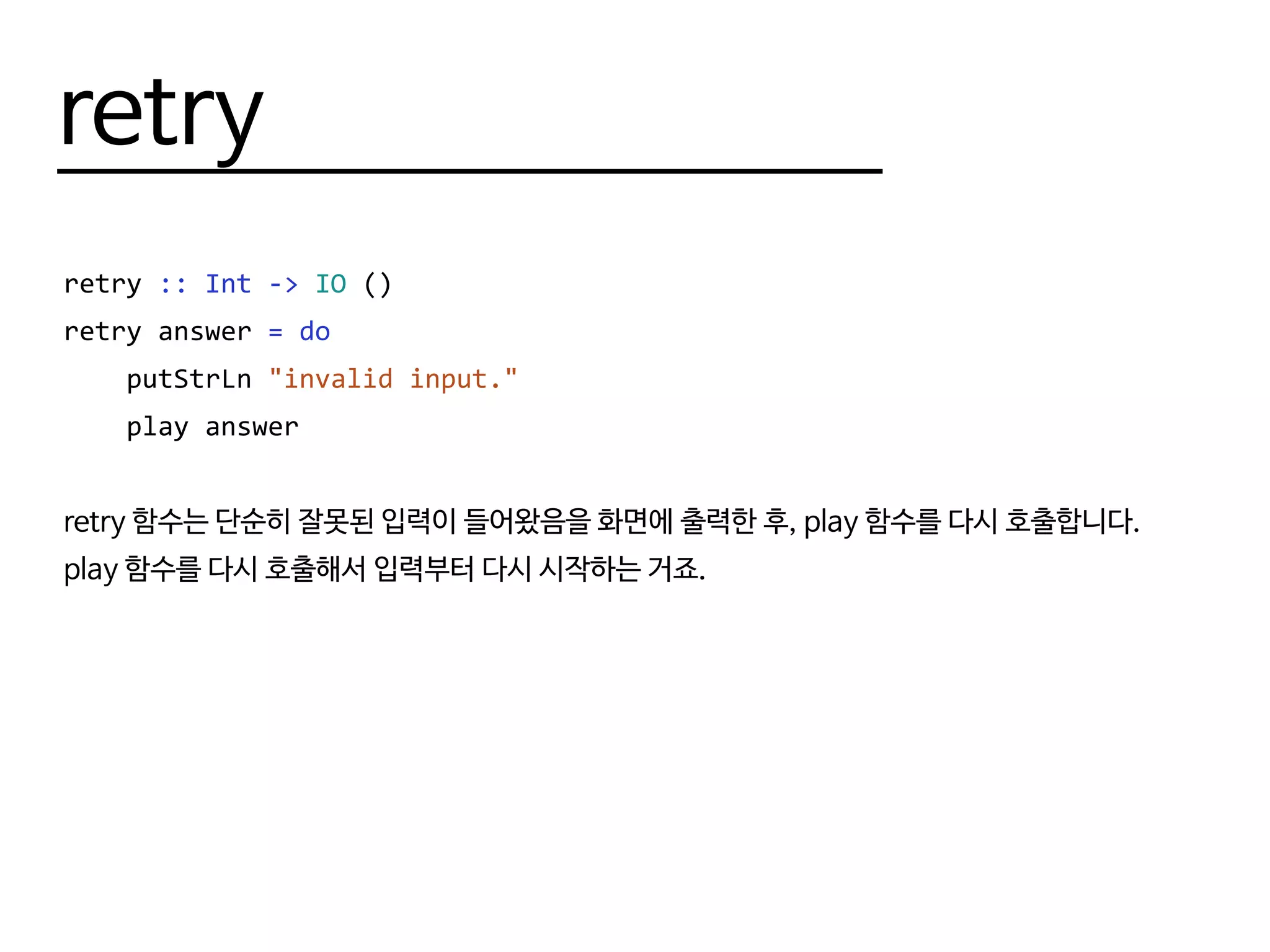 retry
retry :: Int -> IO ()
retry answer = do
putStrLn "invalid input."
play answer
retry 함수는 단순히 잘못된 입력이 들어왔음을 화면에 출력한 후, play 함수를 다시 호출합니다.
play 함수를 다시 호출해서 입력부터 다시 시작하는 거죠.
 