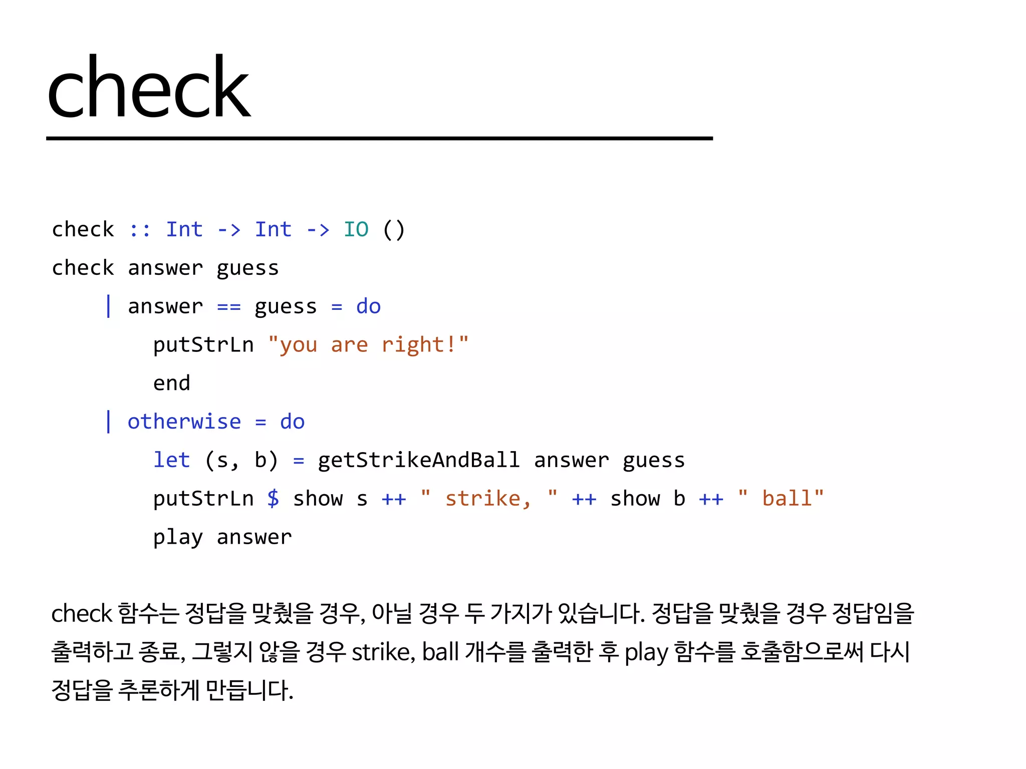 check
check :: Int -> Int -> IO ()
check answer guess
| answer == guess = do
putStrLn "you are right!"
end
| otherwise = do
let (s, b) = getStrikeAndBall answer guess
putStrLn $ show s ++ " strike, " ++ show b ++ " ball"
play answer
check 함수는 정답을 맞췄을 경우, 아닐 경우 두 가지가 있습니다. 정답을 맞췄을 경우 정답임을
출력하고 종료, 그렇지 않을 경우 strike, ball 개수를 출력한 후 play 함수를 호출함으로써 다시
정답을 추론하게 만듭니다.
 