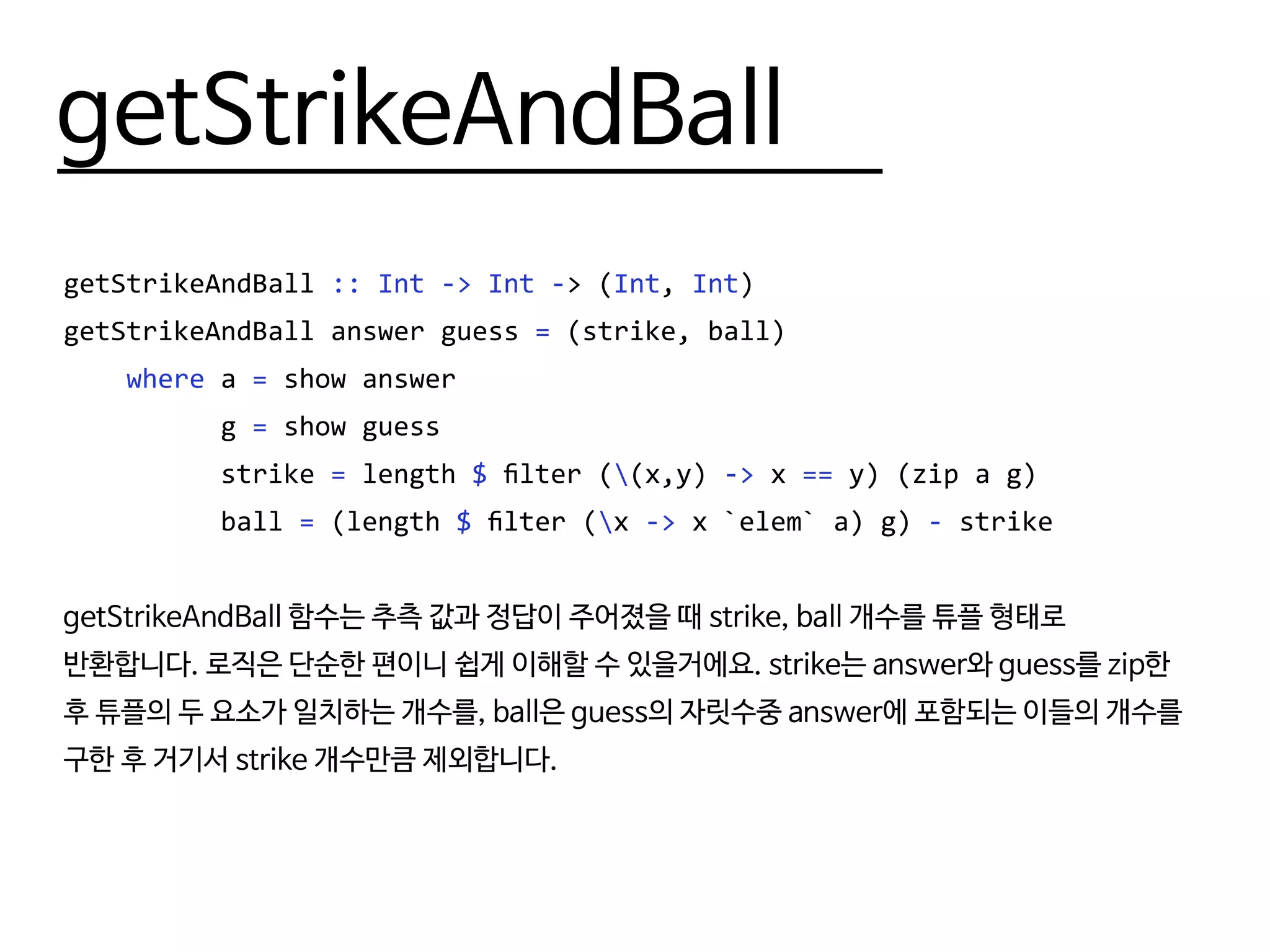 getStrikeAndBall
getStrikeAndBall :: Int -> Int -> (Int, Int)
getStrikeAndBall answer guess = (strike, ball)
where a = show answer
g = show guess
strike = length $ filter ((x,y) -> x == y) (zip a g)
ball = (length $ filter (x -> x `elem` a) g) - strike
getStrikeAndBall 함수는 추측 값과 정답이 주어졌을 때 strike, ball 개수를 튜플 형태로
반환합니다. 로직은 단순한 편이니 쉽게 이해할 수 있을거에요. strike는 answer와 guess를 zip한
후 튜플의 두 요소가 일치하는 개수를, ball은 guess의 자릿수중 answer에 포함되는 이들의 개수를
구한 후 거기서 strike 개수만큼 제외합니다.
 