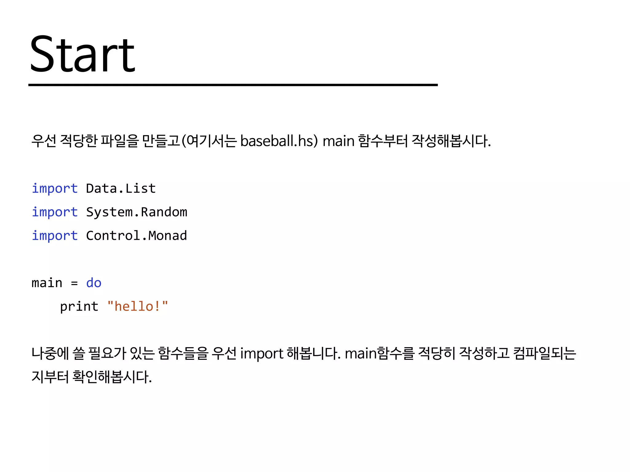 Start
우선 적당한 파일을 만들고(여기서는 baseball.hs) main 함수부터 작성해봅시다.
import Data.List
import System.Random
import Control.Monad
main = do
	print "hello!"
나중에 쓸 필요가 있는 함수들을 우선 import 해봅니다. main함수를 적당히 작성하고 컴파일되는
지부터 확인해봅시다.
 