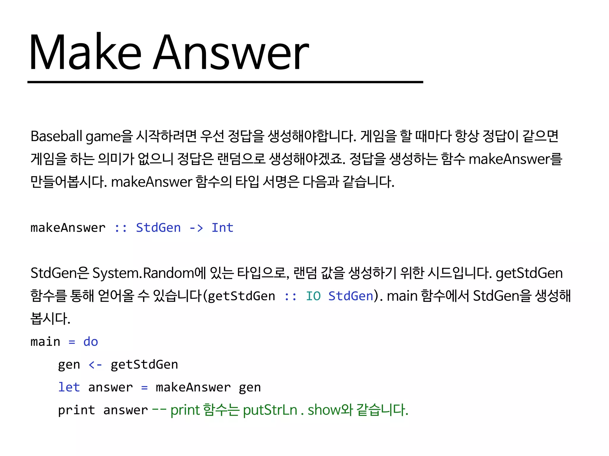 Make Answer
Baseball game을 시작하려면 우선 정답을 생성해야합니다. 게임을 할 때마다 항상 정답이 같으면
게임을 하는 의미가 없으니 정답은 랜덤으로 생성해야겠죠. 정답을 생성하는 함수 makeAnswer를
만들어봅시다. makeAnswer 함수의 타입 서명은 다음과 같습니다.
makeAnswer :: StdGen -> Int
StdGen은 System.Random에 있는 타입으로, 랜덤 값을 생성하기 위한 시드입니다. getStdGen
함수를 통해 얻어올 수 있습니다(getStdGen :: IO StdGen). main 함수에서 StdGen을 생성해
봅시다.
main = do
	gen <- getStdGen
	 let answer = makeAnswer gen
	 print answer -- print 함수는 putStrLn . show와 같습니다.
 