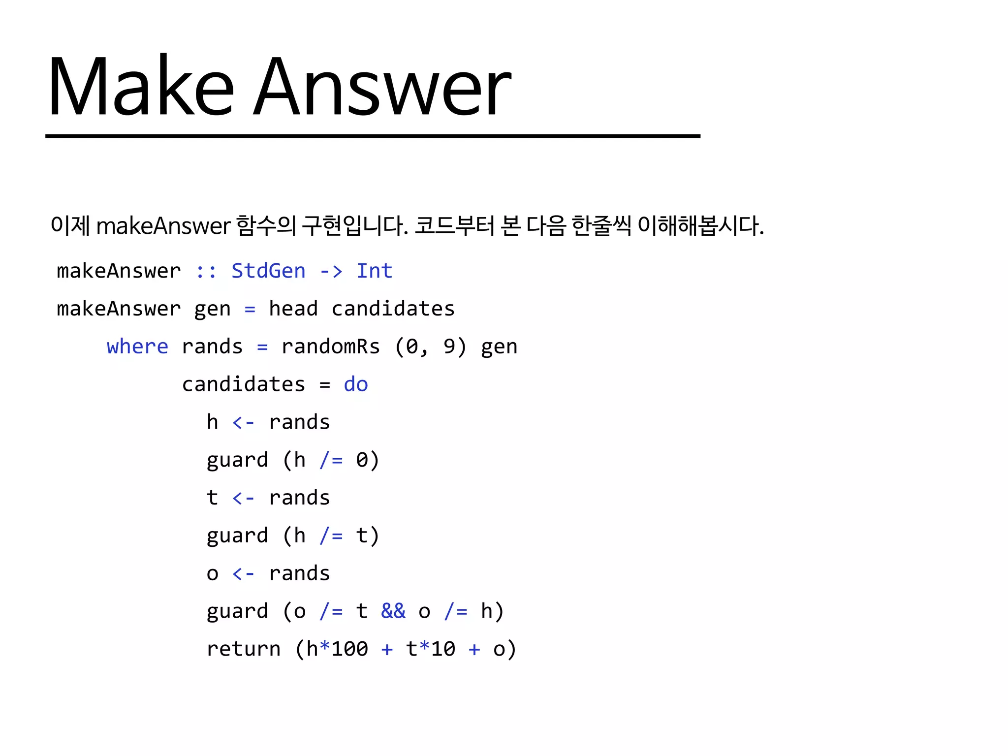 Make Answer
이제 makeAnswer 함수의 구현입니다. 코드부터 본 다음 한줄씩 이해해봅시다.
makeAnswer :: StdGen -> Int
makeAnswer gen = head candidates
where rands = randomRs (0, 9) gen
candidates = do
h <- rands
guard (h /= 0)
t <- rands
guard (h /= t)
o <- rands
guard (o /= t && o /= h)
return (h*100 + t*10 + o)
 