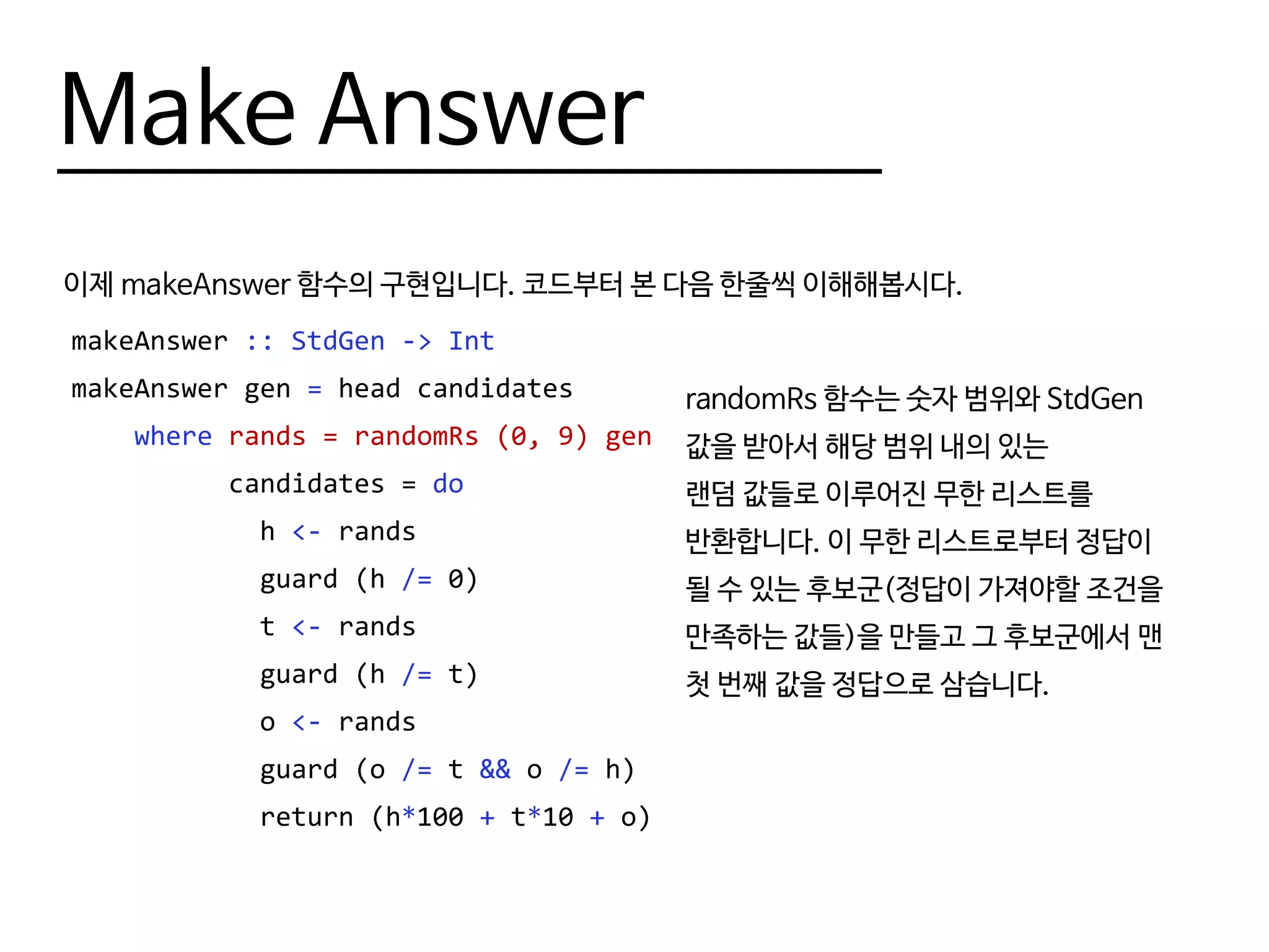 Make Answer
이제 makeAnswer 함수의 구현입니다. 코드부터 본 다음 한줄씩 이해해봅시다.
makeAnswer :: StdGen -> Int
makeAnswer gen = head candidates
where rands = randomRs (0, 9) gen
candidates = do
h <- rands
guard (h /= 0)
t <- rands
guard (h /= t)
o <- rands
guard (o /= t && o /= h)
return (h*100 + t*10 + o)
randomRs 함수는 숫자 범위와 StdGen
값을 받아서 해당 범위 내의 있는
랜덤 값들로 이루어진 무한 리스트를
반환합니다. 이 무한 리스트로부터 정답이
될 수 있는 후보군(정답이 가져야할 조건을
만족하는 값들)을 만들고 그 후보군에서 맨
첫 번째 값을 정답으로 삼습니다.
 