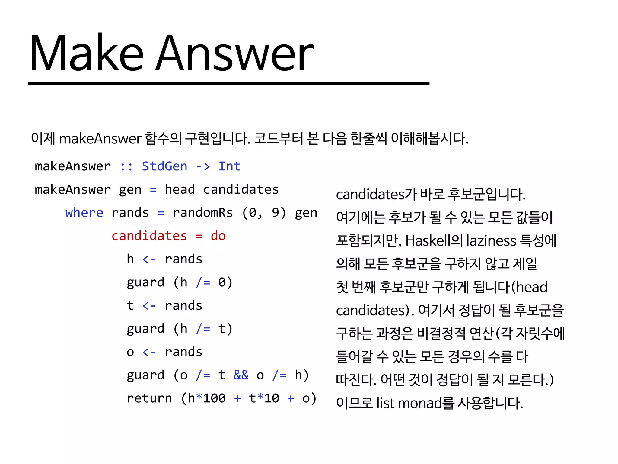 Make Answer
이제 makeAnswer 함수의 구현입니다. 코드부터 본 다음 한줄씩 이해해봅시다.
makeAnswer :: StdGen -> Int
makeAnswer gen = head candidates
where rands = randomRs (0, 9) gen
candidates = do
h <- rands
guard (h /= 0)
t <- rands
guard (h /= t)
o <- rands
guard (o /= t && o /= h)
return (h*100 + t*10 + o)
candidates가 바로 후보군입니다.
여기에는 후보가 될 수 있는 모든 값들이
포함되지만, Haskell의 laziness 특성에
의해 모든 후보군을 구하지 않고 제일
첫 번째 후보군만 구하게 됩니다(head
candidates). 여기서 정답이 될 후보군을
구하는 과정은 비결정적 연산(각 자릿수에
들어갈 수 있는 모든 경우의 수를 다
따진다. 어떤 것이 정답이 될 지 모른다.)
이므로 list monad를 사용합니다.
 