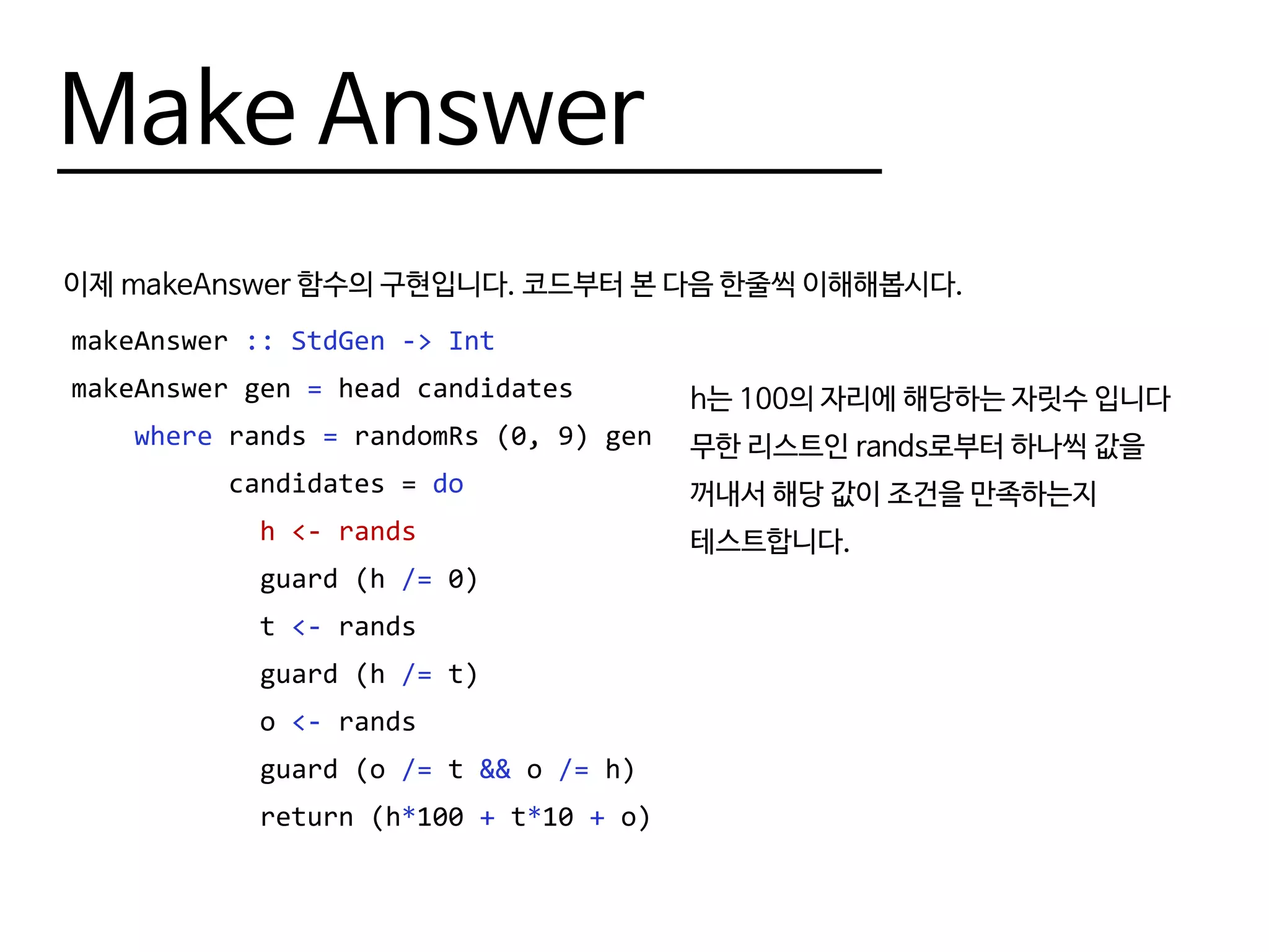 Make Answer
이제 makeAnswer 함수의 구현입니다. 코드부터 본 다음 한줄씩 이해해봅시다.
makeAnswer :: StdGen -> Int
makeAnswer gen = head candidates
where rands = randomRs (0, 9) gen
candidates = do
h <- rands
guard (h /= 0)
t <- rands
guard (h /= t)
o <- rands
guard (o /= t && o /= h)
return (h*100 + t*10 + o)
h는 100의 자리에 해당하는 자릿수 입니다
무한 리스트인 rands로부터 하나씩 값을
꺼내서 해당 값이 조건을 만족하는지
테스트합니다.
 