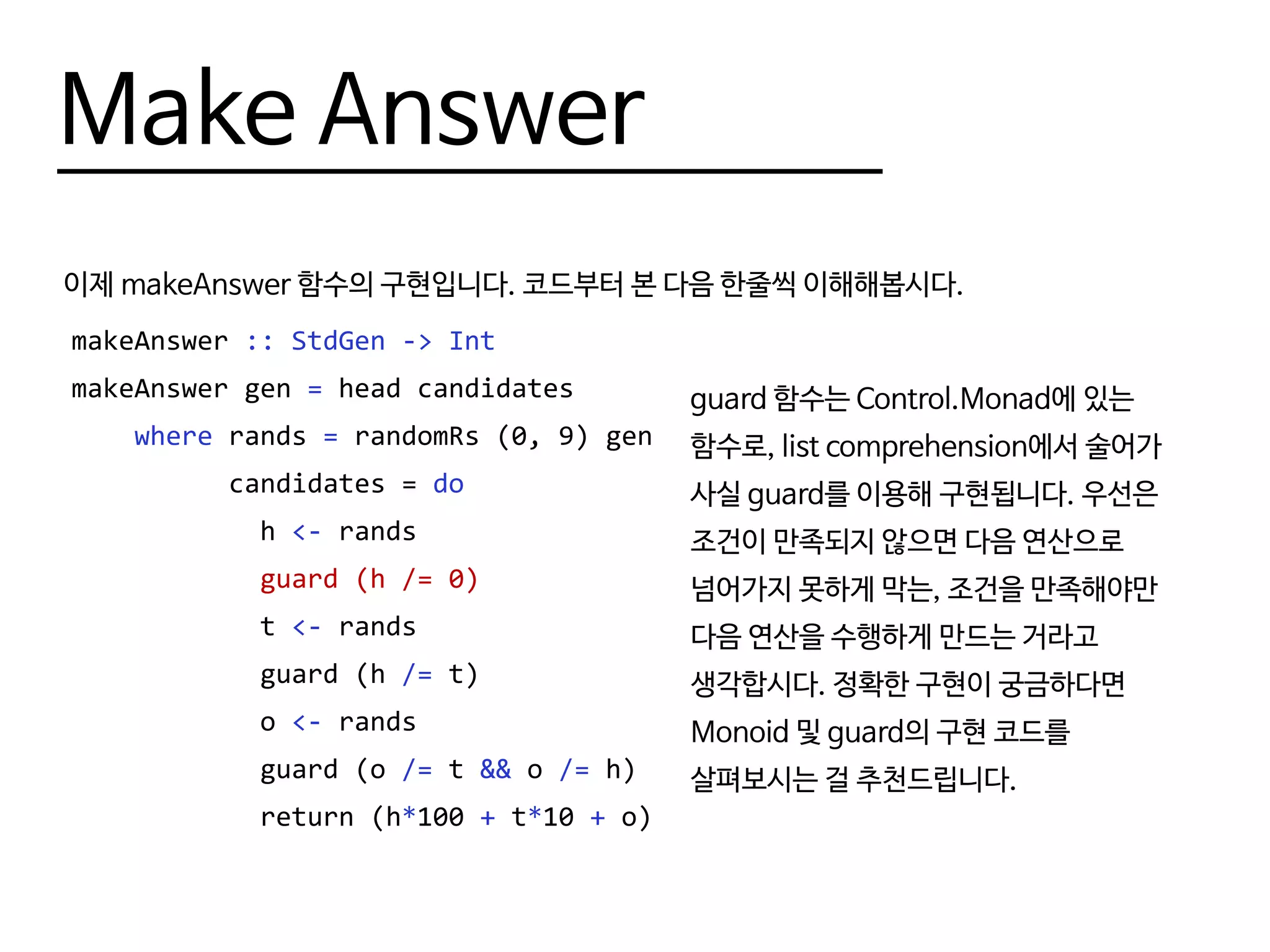 Make Answer
이제 makeAnswer 함수의 구현입니다. 코드부터 본 다음 한줄씩 이해해봅시다.
makeAnswer :: StdGen -> Int
makeAnswer gen = head candidates
where rands = randomRs (0, 9) gen
candidates = do
h <- rands
guard (h /= 0)
t <- rands
guard (h /= t)
o <- rands
guard (o /= t && o /= h)
return (h*100 + t*10 + o)
guard 함수는 Control.Monad에 있는
함수로, list comprehension에서 술어가
사실 guard를 이용해 구현됩니다. 우선은
조건이 만족되지 않으면 다음 연산으로
넘어가지 못하게 막는, 조건을 만족해야만
다음 연산을 수행하게 만드는 거라고
생각합시다. 정확한 구현이 궁금하다면
Monoid 및 guard의 구현 코드를
살펴보시는 걸 추천드립니다.
 