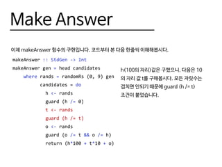 Make Answer
이제 makeAnswer 함수의 구현입니다. 코드부터 본 다음 한줄씩 이해해봅시다.
makeAnswer :: StdGen -> Int
makeAnswer gen = head candidates
where rands = randomRs (0, 9) gen
candidates = do
h <- rands
guard (h /= 0)
t <- rands
guard (h /= t)
o <- rands
guard (o /= t && o /= h)
return (h*100 + t*10 + o)
h(100의 자리)값은 구했으니, 다음은 10
의 자리 값 t를 구해봅시다. 모든 자릿수는
겹치면 안되기 때문에 guard (h /= t)
조건이 붙었습니다.
 