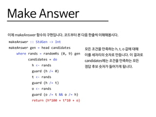 Make Answer
이제 makeAnswer 함수의 구현입니다. 코드부터 본 다음 한줄씩 이해해봅시다.
makeAnswer :: StdGen -> Int
makeAnswer gen = head candidates
where rands = randomRs (0, 9) gen
candidates = do
h <- rands
guard (h /= 0)
t <- rands
guard (h /= t)
o <- rands
guard (o /= t && o /= h)
return (h*100 + t*10 + o)
모든 조건을 만족하는 h, t, o 값에 대해
이를 세자리의 숫자로 만듭니다. 이 결과로
candidates에는 조건을 만족하는 모든
정답 후보 숫자가 들어가게 됩니다.
 