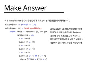 Make Answer
이제 makeAnswer 함수의 구현입니다. 코드부터 본 다음 한줄씩 이해해봅시다.
makeAnswer :: StdGen -> Int
makeAnswer gen = head candidates
where rands = randomRs (0, 9) gen
candidates = do
h <- rands
guard (h /= 0)
t <- rands
guard (h /= t)
o <- rands
guard (o /= t && o /= h)
return (h*100 + t*10 + o)
그리고 정답은 그 후보군에 속하는 숫자
중 제일 첫 번째 숫자입니다. laziness
에 의해 무한 리스트를 모두 계산하지
않고 후보군이 하나라도 나오면 나머지는
계산하지 않고 바로 그 답을 리턴합니다.
 