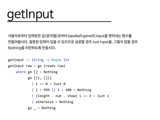 getInput
사용자로부터 입력받은 값(문자열)로부터 baseball game의 input을 얻어내는 함수를
만들어봅시다. 잘못된 입력이 있을 수 있으므로 성공할 경우 Just input을, 그렇지 않을 경우
Nothing을 리턴하도록 만듭시다.
getInput :: String -> Maybe Int
getInput raw = go (reads raw)
where go [] = Nothing
go [(i, [])]
| i == 0 = Just 0
| i > 999 || i < 100 = Nothing
| (length . nub . show) i == 3 = Just i
| otherwise = Nothing
go _ = Nothing
 