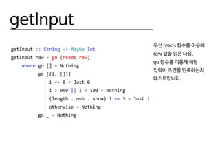 getInput
getInput :: String -> Maybe Int
getInput raw = go (reads raw)
where go [] = Nothing
go [(i, [])]
| i == 0 = Just 0
| i > 999 || i < 100 = Nothing
| (length . nub . show) i == 3 = Just i
| otherwise = Nothing
go _ = Nothing
우선 reads 함수를 이용해
raw 값을 읽은 다음,
go 함수를 이용해 해당
입력이 조건을 만족하는지
테스트합니다.
 