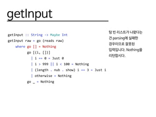 getInput
getInput :: String -> Maybe Int
getInput raw = go (reads raw)
where go [] = Nothing
go [(i, [])]
| i == 0 = Just 0
| i > 999 || i < 100 = Nothing
| (length . nub . show) i == 3 = Just i
| otherwise = Nothing
go _ = Nothing
텅 빈 리스트가 나왔다는
건 parsing에 실패한
경우이므로 잘못된
입력입니다. Nothing을
리턴합시다.
 