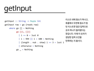 getInput
getInput :: String -> Maybe Int
getInput raw = go (reads raw)
where go [] = Nothing
go [(i, [])]
| i == 0 = Just 0
| i > 999 || i < 100 = Nothing
| (length . nub . show) i == 3 = Just i
| otherwise = Nothing
go _ = Nothing
리스트 내에 원소가 하나고,
튜플에서 두번째 원소가 텅
빈 리스트면 일단 입력으로
숫자 하나가 들어왔다는
뜻입니다. 이제 이 숫자가
정당한 입력 조건을
만족하는 지 봅시다.
 