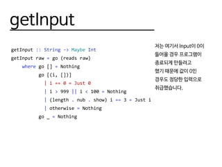 getInput
getInput :: String -> Maybe Int
getInput raw = go (reads raw)
where go [] = Nothing
go [(i, [])]
| i == 0 = Just 0
| i > 999 || i < 100 = Nothing
| (length . nub . show) i == 3 = Just i
| otherwise = Nothing
go _ = Nothing
저는 여기서 Input이 0이
들어올 경우 프로그램이
종료되게 만들려고
했기 때문에 값이 0인
경우도 정당한 입력으로
취급했습니다.
 