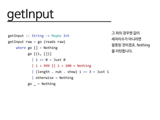 getInput
getInput :: String -> Maybe Int
getInput raw = go (reads raw)
where go [] = Nothing
go [(i, [])]
| i == 0 = Just 0
| i > 999 || i < 100 = Nothing
| (length . nub . show) i == 3 = Just i
| otherwise = Nothing
go _ = Nothing
그 외의 경우엔 값이
세자리수가 아니라면
잘못된 것이겠죠. Nothing
을 리턴합니다.
 