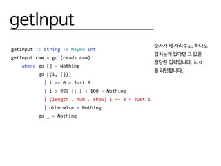 getInput
getInput :: String -> Maybe Int
getInput raw = go (reads raw)
where go [] = Nothing
go [(i, [])]
| i == 0 = Just 0
| i > 999 || i < 100 = Nothing
| (length . nub . show) i == 3 = Just i
| otherwise = Nothing
go _ = Nothing
숫자가 세 자리수고, 하나도
겹치는게 없다면 그 값은
정당한 입력입니다. Just i
를 리턴합니다.
 
