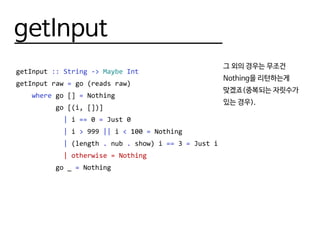 getInput
getInput :: String -> Maybe Int
getInput raw = go (reads raw)
where go [] = Nothing
go [(i, [])]
| i == 0 = Just 0
| i > 999 || i < 100 = Nothing
| (length . nub . show) i == 3 = Just i
| otherwise = Nothing
go _ = Nothing
그 외의 경우는 무조건
Nothing을 리턴하는게
맞겠죠(중복되는 자릿수가
있는 경우).
 