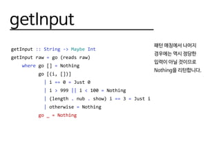 getInput
getInput :: String -> Maybe Int
getInput raw = go (reads raw)
where go [] = Nothing
go [(i, [])]
| i == 0 = Just 0
| i > 999 || i < 100 = Nothing
| (length . nub . show) i == 3 = Just i
| otherwise = Nothing
go _ = Nothing
패턴 매칭에서 나머지
경우에는 역시 정당한
입력이 아닐 것이므로
Nothing을 리턴합니다.
 