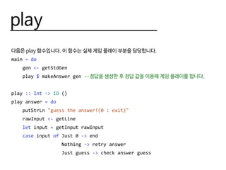 play
다음은 play 함수입니다. 이 함수는 실제 게임 플레이 부분을 담당합니다.
main = do
gen <- getStdGen
play $ makeAnswer gen --정답을 생성한 후 정답 값을 이용해 게임 플레이를 합니다.
play :: Int -> IO ()
play answer = do
putStrLn "guess the answer!(0 : exit)"
rawInput <- getLine
let input = getInput rawInput
case input of Just 0 -> end
Nothing -> retry answer
Just guess -> check answer guess
 