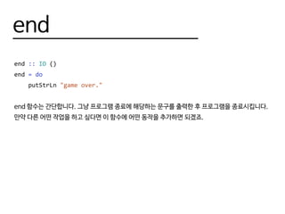 end
end :: IO ()
end = do
putStrLn "game over."
end 함수는 간단합니다. 그냥 프로그램 종료에 해당하는 문구를 출력한 후 프로그램을 종료시킵니다.
만약 다른 어떤 작업을 하고 싶다면 이 함수에 어떤 동작을 추가하면 되겠죠.
 