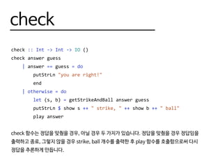 check
check :: Int -> Int -> IO ()
check answer guess
| answer == guess = do
putStrLn "you are right!"
end
| otherwise = do
let (s, b) = getStrikeAndBall answer guess
putStrLn $ show s ++ " strike, " ++ show b ++ " ball"
play answer
check 함수는 정답을 맞췄을 경우, 아닐 경우 두 가지가 있습니다. 정답을 맞췄을 경우 정답임을
출력하고 종료, 그렇지 않을 경우 strike, ball 개수를 출력한 후 play 함수를 호출함으로써 다시
정답을 추론하게 만듭니다.
 